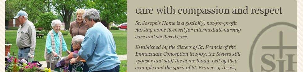 care with compassion and respect St. Joseph's Home is a 501(c)(3) not-for-profit nursing home licenses for intermediate nursing care and sheltered care. Established by the Sisters of St. Francis of the Immaculate Conception in 1903, the Sisters still sponsor and staff the home today.  Led by their example and the spirit of St. Francis of Assisi, we embrace each resident as a member of our own family and offer compassionate care to meet their individual needs.