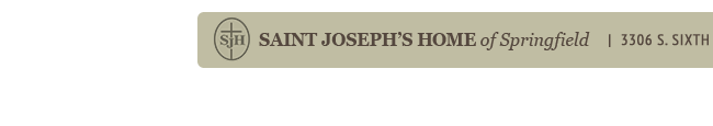 SAINT JOSEPH'S HOME of Springfield 3306 S. Sixth St. Rd. Springfield, IL 62703 Phone 217-529-5596 Fax 217-529-8590