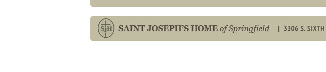 SAINT JOSEPH'S HOME of Springfield 3306 S. Sixth St. Rd. Springfield, IL 62703 Phone 217-529-5596 Fax 217-529-8590